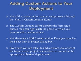    You add a custom action to your setup project through
    the View | Custom Actions Editor

   The Custom Actions editor displays the four setup
    phases. You can right-click the phase to which you
    want to add a custom action.

   You then select Add Custom Action. Doing so launches
    the Select Item In Project dialog box.

   From here you can select to add a custom .exe or script
    file from current project or elsewhere to execute at the
    appropriate phase of deployment.
 