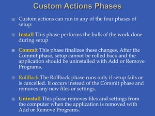    Custom actions can run in any of the four phases of
    setup:
   Install This phase performs the bulk of the work done
    during setup
   Commit This phase finalizes these changes. After the
    Commit phase, setup cannot be rolled back and the
    application should be uninstalled with Add or Remove
    Programs.

   RollBack The Rollback phase runs only if setup fails or
    is cancelled. It occurs instead of the Commit phase and
    removes any new files or settings.
   Uninstall This phase removes files and settings from
    the computer when the application is removed with
    Add or Remove Programs.
 