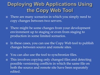    There are many scenarios in which you simply need to
    copy changes between two servers.

   There might be some changes from your development
    environment up to staging or even from staging to
    production in some limited scenarios.

   In these cases, you can use the Copy Web tool to publish
    changes between source and remote sites.

   You can also use the tool to synchronize files.
   This involves copying only changed files and detecting
    possible versioning conflicts in which the same file on
    both the source and remote site have been separately
    edited.
 