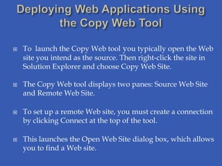    To launch the Copy Web tool you typically open the Web
    site you intend as the source. Then right-click the site in
    Solution Explorer and choose Copy Web Site.

   The Copy Web tool displays two panes: Source Web Site
    and Remote Web Site.

   To set up a remote Web site, you must create a connection
    by clicking Connect at the top of the tool.

   This launches the Open Web Site dialog box, which allows
    you to find a Web site.
 