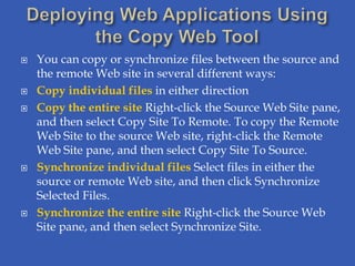    You can copy or synchronize files between the source and
    the remote Web site in several different ways:
   Copy individual files in either direction
   Copy the entire site Right-click the Source Web Site pane,
    and then select Copy Site To Remote. To copy the Remote
    Web Site to the source Web site, right-click the Remote
    Web Site pane, and then select Copy Site To Source.
   Synchronize individual files Select files in either the
    source or remote Web site, and then click Synchronize
    Selected Files.
   Synchronize the entire site Right-click the Source Web
    Site pane, and then select Synchronize Site.
 