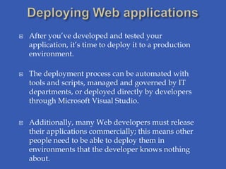    After you’ve developed and tested your
    application, it’s time to deploy it to a production
    environment.

   The deployment process can be automated with
    tools and scripts, managed and governed by IT
    departments, or deployed directly by developers
    through Microsoft Visual Studio.

   Additionally, many Web developers must release
    their applications commercially; this means other
    people need to be able to deploy them in
    environments that the developer knows nothing
    about.
 