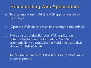     To precompile and publish a Web application, follow
     these steps:

1.   Open the Web site you wish to precompile and publish.

2.   Next, you can right-click your Web application in
     Solution Explorer and select Publish Web Site.
     Alternatively, you can select the Build menu and then
     choose Publish Web Site.

3.   In the Publish Web Site dialog box, specify a location to
     which to publish.
 