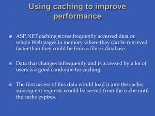    ASP.NET caching stores frequently accessed data or
    whole Web pages in memory where they can be retrieved
    faster than they could be from a file or database.

   Data that changes infrequently and is accessed by a lot of
    users is a good candidate for caching.

   The first access of this data would load it into the cache;
    subsequent requests would be served from the cache until
    the cache expires.
 