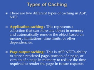    There are two different types of caching in ASP.
    NET:

   Application caching : This represents a
    collection that can store any object in memory
    and automatically remove the object based on
    memory limitations, time limits, or other
    dependencies.

   Page output caching : This is ASP.NET’s ability
    to store a rendered page, portion of a page, or
    version of a page in memory to reduce the time
    required to render the page in future requests.
 