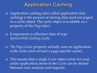    Application caching (also called application data
    caching) is the process of storing data (and not pages)
    in a cache object. The cache object is available as a
    property of the Page object.

   It represents a collection class of type
    System.Web.Caching.Cache.

   The Page.Cache property actually uses an application-
    wide cache (and not just a page-specific cache).

   This means that a single Cache object exists for your
    entire application; items in the Cache can be shared
    between user sessions and requests
 