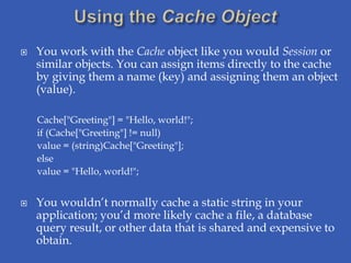    You work with the Cache object like you would Session or
    similar objects. You can assign items directly to the cache
    by giving them a name (key) and assigning them an object
    (value).

    Cache["Greeting"] = "Hello, world!";
    if (Cache["Greeting"] != null)
    value = (string)Cache["Greeting"];
    else
    value = "Hello, world!";


   You wouldn’t normally cache a static string in your
    application; you’d more likely cache a file, a database
    query result, or other data that is shared and expensive to
    obtain.
 