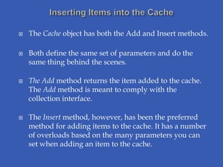    The Cache object has both the Add and Insert methods.

   Both define the same set of parameters and do the
    same thing behind the scenes.

   The Add method returns the item added to the cache.
    The Add method is meant to comply with the
    collection interface.

   The Insert method, however, has been the preferred
    method for adding items to the cache. It has a number
    of overloads based on the many parameters you can
    set when adding an item to the cache.
 