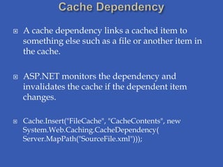    A cache dependency links a cached item to
    something else such as a file or another item in
    the cache.

   ASP.NET monitors the dependency and
    invalidates the cache if the dependent item
    changes.

   Cache.Insert("FileCache", "CacheContents", new
    System.Web.Caching.CacheDependency(
    Server.MapPath("SourceFile.xml")));
 