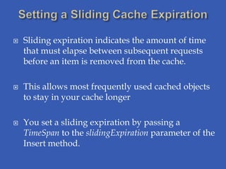    Sliding expiration indicates the amount of time
    that must elapse between subsequent requests
    before an item is removed from the cache.

   This allows most frequently used cached objects
    to stay in your cache longer

   You set a sliding expiration by passing a
    TimeSpan to the slidingExpiration parameter of the
    Insert method.
 