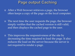    After a Web browser retrieves a page, the browser
    often keeps a copy of the page on the local computer.

   The next time the user requests the page, the browser
    simply verifies that the cached version is still valid,
    and then displays the cached page to the user.

   This improves the responsiveness of the site by
    decreasing the time required to load the page. It also
    reduces the load on the server because the server is
    not required to render a page.
 