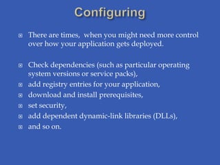    There are times, when you might need more control
    over how your application gets deployed.

   Check dependencies (such as particular operating
    system versions or service packs),
   add registry entries for your application,
   download and install prerequisites,
   set security,
   add dependent dynamic-link libraries (DLLs),
   and so on.
 
