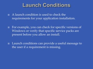    A launch condition is used to check the
    requirements for your application installation.

   For example, you can check for specific versions of
    Windows or verify that specific service packs are
    present before you allow an install.

   Launch conditions can provide a useful message to
    the user if a requirement is missing.
 