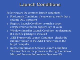Following are the common launch conditions :
 File Launch Condition : if you want to verify that a
   specific DLL is present
 Registry Launch Condition : search a target
   computer for a specific registry key or value
 Windows Installer Launch Condition : to determine
   if a specific package is installed
 .NET Framework Launch Condition : checks the
   runtime version of the .NET Framework on the
   target computer
 Internet Information Services Launch Condition :
   This searches for the presence of the right version of
   Microsoft Internet Information Services (IIS
 
