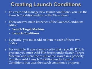    To create and manage new launch conditions, you use the
    Launch Conditions editor in the View menu.

   There are two main branches of the Launch Conditions
    editor:
    • Search Target Machine

    • Launch Conditions


   Typically, you must add an item to each of these two
    nodes.

   For example, if you want to verify that a specific DLL is
    present, you must Add File Search under Search Target
    Machine and store the result of the search in a property.
    You then Add Launch Condition under Launch
    Conditions that uses the search condition’s property.
 