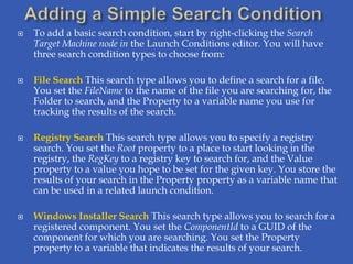   To add a basic search condition, start by right-clicking the Search
    Target Machine node in the Launch Conditions editor. You will have
    three search condition types to choose from:

   File Search This search type allows you to define a search for a file.
    You set the FileName to the name of the file you are searching for, the
    Folder to search, and the Property to a variable name you use for
    tracking the results of the search.

   Registry Search This search type allows you to specify a registry
    search. You set the Root property to a place to start looking in the
    registry, the RegKey to a registry key to search for, and the Value
    property to a value you hope to be set for the given key. You store the
    results of your search in the Property property as a variable name that
    can be used in a related launch condition.

   Windows Installer Search This search type allows you to search for a
    registered component. You set the ComponentId to a GUID of the
    component for which you are searching. You set the Property
    property to a variable that indicates the results of your search.
 