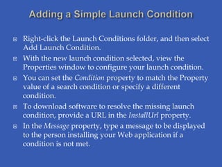    Right-click the Launch Conditions folder, and then select
    Add Launch Condition.
   With the new launch condition selected, view the
    Properties window to configure your launch condition.
   You can set the Condition property to match the Property
    value of a search condition or specify a different
    condition.
   To download software to resolve the missing launch
    condition, provide a URL in the InstallUrl property.
   In the Message property, type a message to be displayed
    to the person installing your Web application if a
    condition is not met.
 