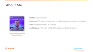 #GlobalAzure
#WeAreAvanade
Name : Hussein Salman
Experience: 12+ years of experience in software development and architecture
Role: Manager/Architect at Avanade
Certifications: PMP, CSM, MCSD, MCSA Cloud and AWS Architect
About Me
http://husseinsalman.com
@husseinsalmann
 