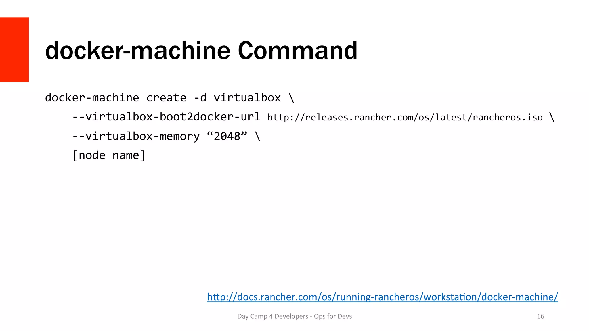 docker-machine Command
docker-machine	create	-d	virtualbox		
				--virtualbox-boot2docker-url	http://releases.rancher.com/os/latest/rancheros.iso		
				--virtualbox-memory	“2048”		
				[node	name]	
Day	Camp	4	Developers	-	Ops	for	Devs	 16	
hMp://docs.rancher.com/os/running-rancheros/workstaQon/docker-machine/	
 