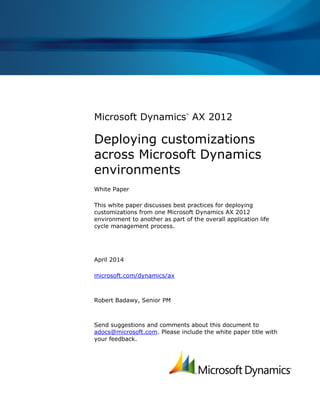 Microsoft Dynamics
®
AX 2012
Deploying customizations
across Microsoft Dynamics
environments
White Paper
This white paper discusses best practices for deploying
customizations from one Microsoft Dynamics AX 2012
environment to another as part of the overall application life
cycle management process.
April 2014
microsoft.com/dynamics/ax
Robert Badawy, Senior PM
Send suggestions and comments about this document to
adocs@microsoft.com. Please include the white paper title with
your feedback.
 