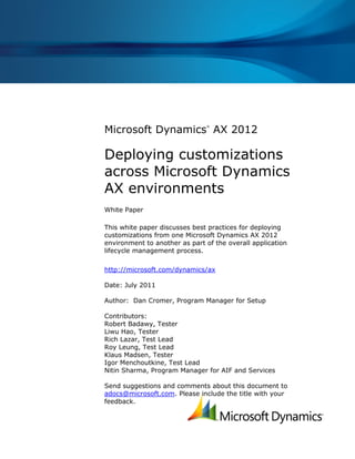 Microsoft Dynamics AX 2012
                               ®




Deploying customizations
across Microsoft Dynamics
AX environments
White Paper

This white paper discusses best practices for deploying
customizations from one Microsoft Dynamics AX 2012
environment to another as part of the overall application
lifecycle management process.

http://microsoft.com/dynamics/ax

Date: July 2011

Author: Dan Cromer, Program Manager for Setup

Contributors:
Robert Badawy, Tester
Liwu Hao, Tester
Rich Lazar, Test Lead
Roy Leung, Test Lead
Klaus Madsen, Tester
Igor Menchoutkine, Test Lead
Nitin Sharma, Program Manager for AIF and Services

Send suggestions and comments about this document to
adocs@microsoft.com. Please include the title with your
feedback.
 