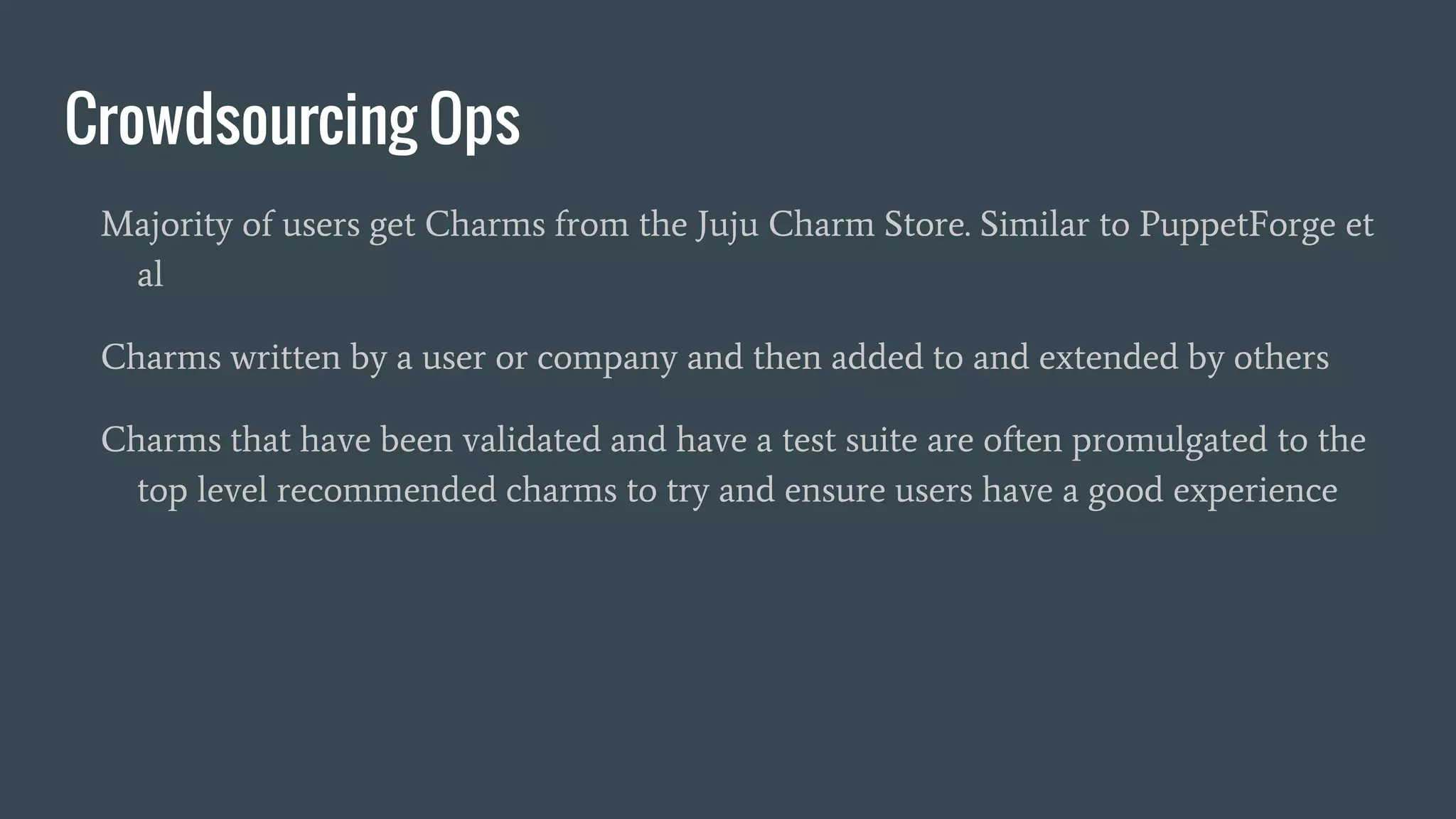 Crowdsourcing Ops
Majority of users get Charms from the Juju Charm Store. Similar to PuppetForge et
al
Charms written by a user or company and then added to and extended by others
Charms that have been validated and have a test suite are often promulgated to the
top level recommended charms to try and ensure users have a good experience
 