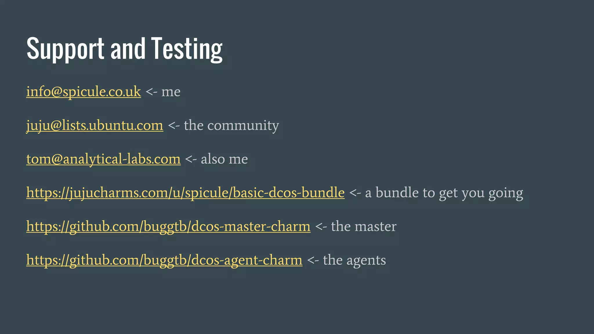 Support and Testing
info@spicule.co.uk <- me
juju@lists.ubuntu.com <- the community
tom@analytical-labs.com <- also me
https://jujucharms.com/u/spicule/basic-dcos-bundle <- a bundle to get you going
https://github.com/buggtb/dcos-master-charm <- the master
https://github.com/buggtb/dcos-agent-charm <- the agents
 