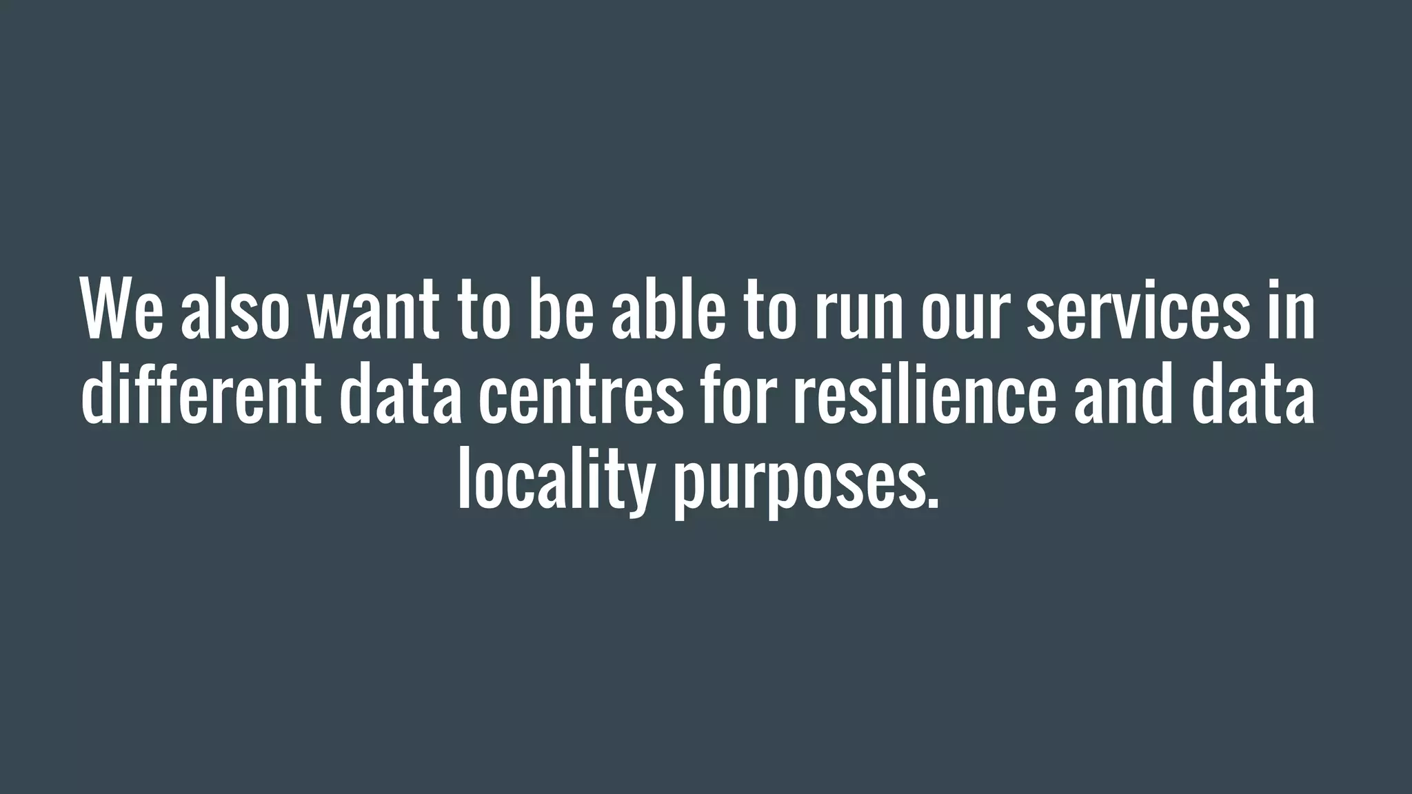 We also want to be able to run our services in
different data centres for resilience and data
locality purposes.
 