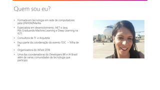 • Formada em tecnologia em rede de computadores
pela UNIVEM/Marilia.
• Especialista em desenvolvimento .NET e Java.
Pós Graduanda Machine Learning e Deep Learning na
IGTI.
• Consultora de TI e Arquiteta
• Faço parte da coordenação do evento TDC – Trilha de
IA
• Organizadora do AIFest 2018
• Uma das coordenadoras do Developers BR e IA Brasil
além de varias comunidades de tecnologia que
participo.
Quem sou eu?
©2018 Avanade Inc. All Rights Reserved.
 