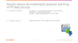 ©2018 Avanade Inc. All Rights Reserved. <Highly Confidential> See Avanade’s Data Management Policy
• Encode em base64
• Transfere arquivo
Noções básicas de implantação (payload, batching,
HTTP, Web Service)
decoded_img = base64.b64decode(request.json["input"])
img_buffer = BytesIO(decoded_img)
pil_img = Image.open(img_buffer).convert("RGB")
Image.open(request.files['image']).convert("RGB")
 
