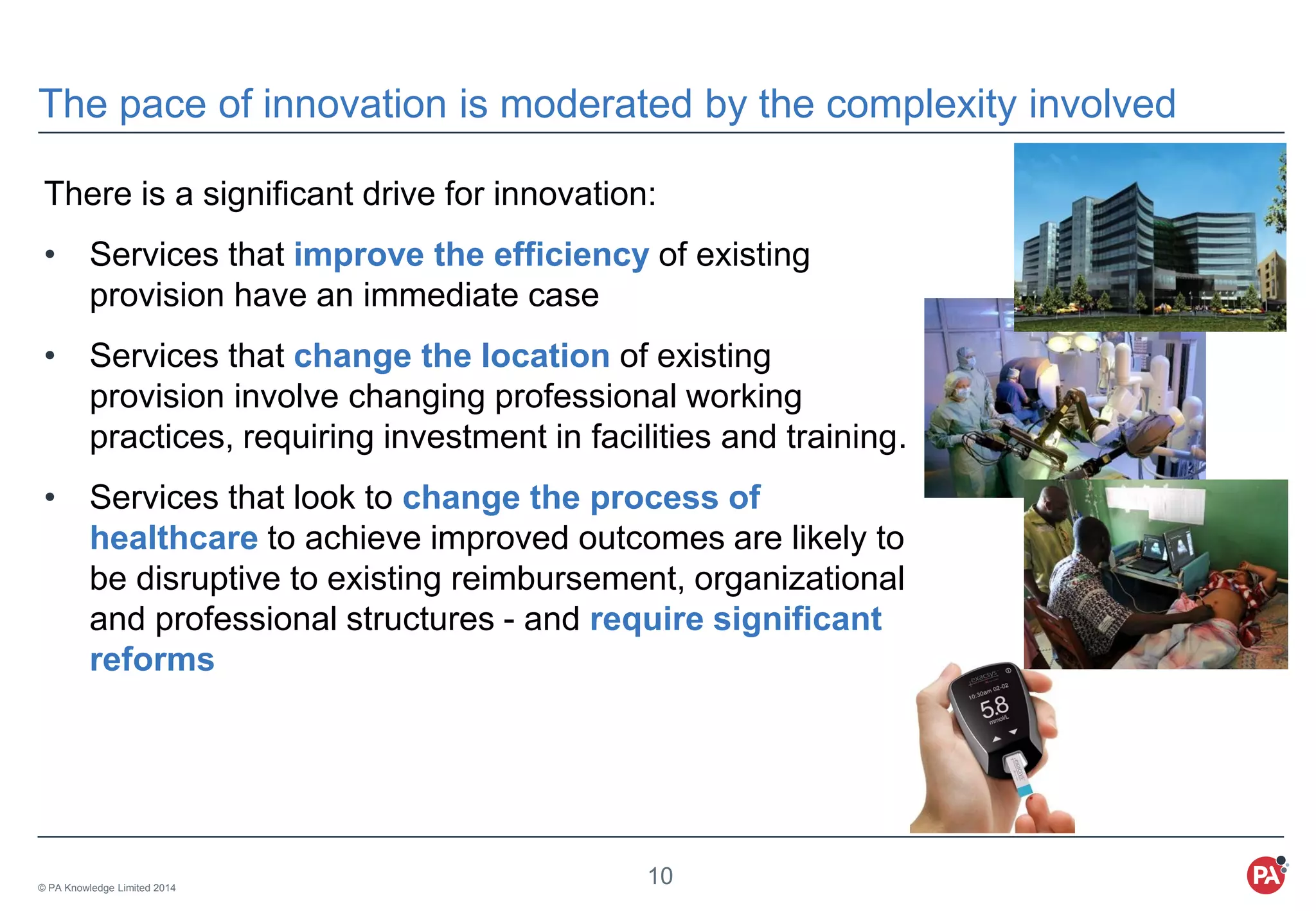 © PA Knowledge Limited 2014
10
The pace of innovation is moderated by the complexity involved
There is a significant drive for innovation:
• Services that improve the efficiency of existing
provision have an immediate case
• Services that change the location of existing
provision involve changing professional working
practices, requiring investment in facilities and training.
• Services that look to change the process of
healthcare to achieve improved outcomes are likely to
be disruptive to existing reimbursement, organizational
and professional structures - and require significant
reforms
 