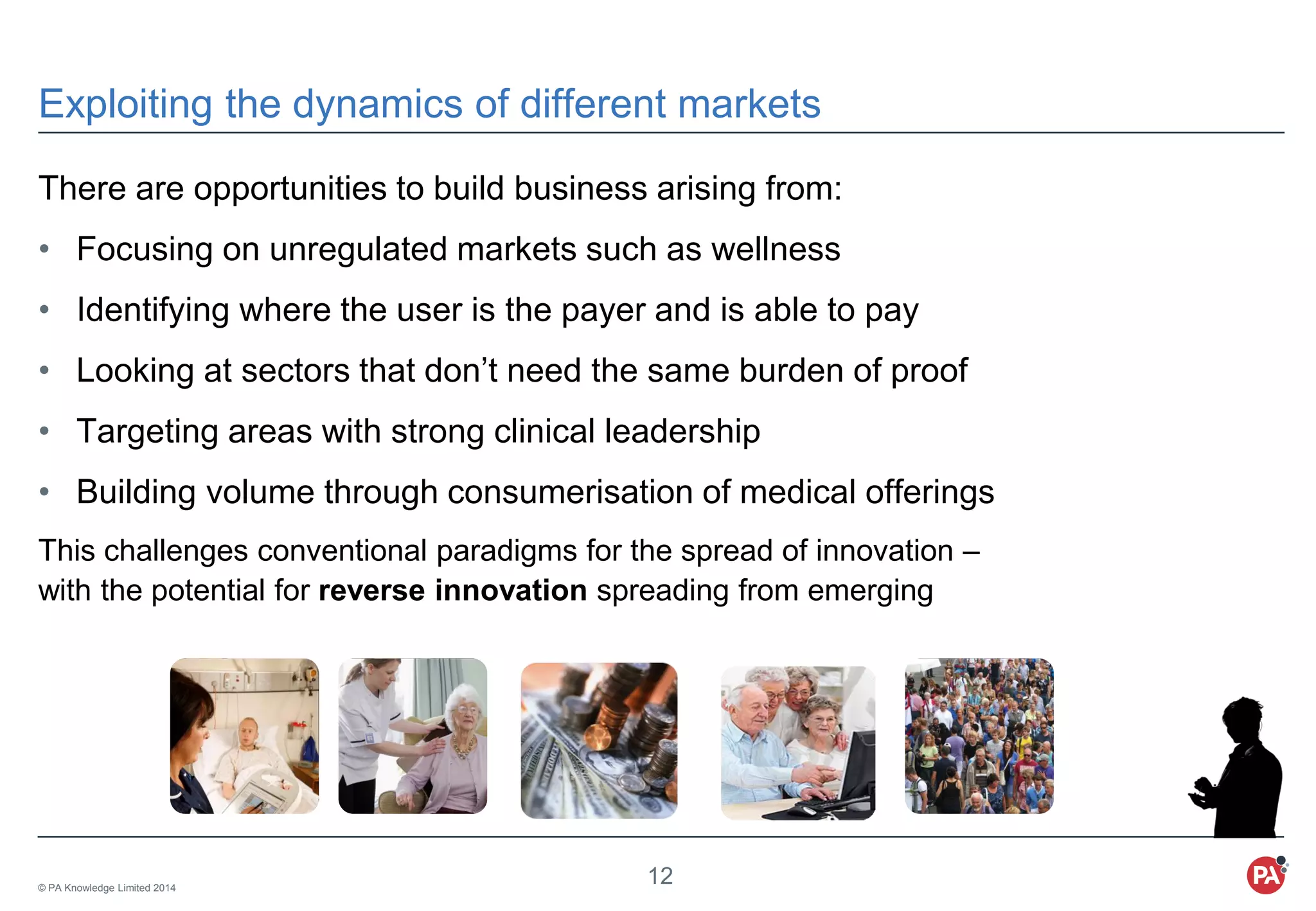 © PA Knowledge Limited 2014
12
Exploiting the dynamics of different markets
There are opportunities to build business arising from:
• Focusing on unregulated markets such as wellness
• Identifying where the user is the payer and is able to pay
• Looking at sectors that don’t need the same burden of proof
• Targeting areas with strong clinical leadership
• Building volume through consumerisation of medical offerings
This challenges conventional paradigms for the spread of innovation –
with the potential for reverse innovation spreading from emerging
 