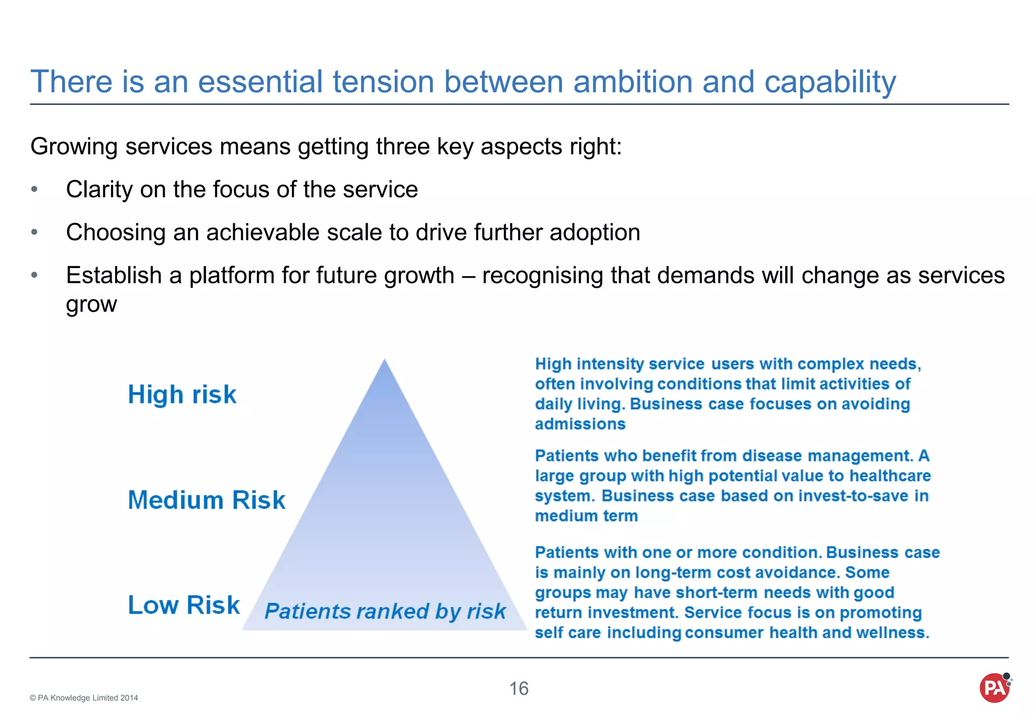 © PA Knowledge Limited 2014
16
There is an essential tension between ambition and capability
Growing services means getting three key aspects right:
• Clarity on the focus of the service
• Choosing an achievable scale to drive further adoption
• Establish a platform for future growth – recognising that demands will change as services
grow
 
