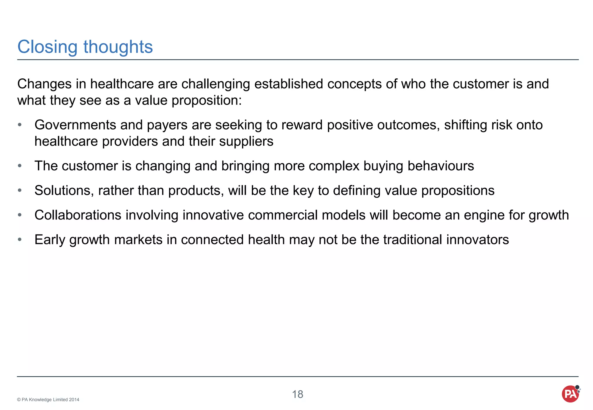 © PA Knowledge Limited 2014
18
Closing thoughts
Changes in healthcare are challenging established concepts of who the customer is and
what they see as a value proposition:
• Governments and payers are seeking to reward positive outcomes, shifting risk onto
healthcare providers and their suppliers
• The customer is changing and bringing more complex buying behaviours
• Solutions, rather than products, will be the key to defining value propositions
• Collaborations involving innovative commercial models will become an engine for growth
• Early growth markets in connected health may not be the traditional innovators
 