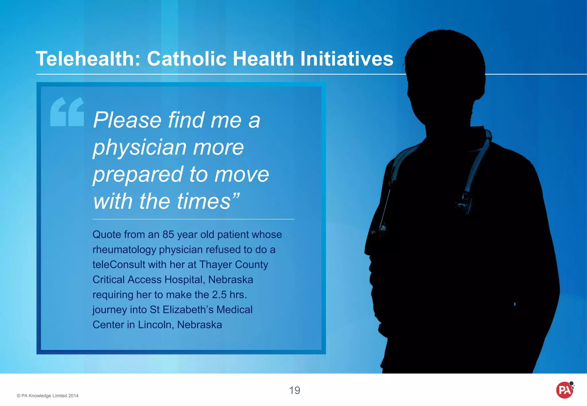 © PA Knowledge Limited 2014
19
Telehealth: Catholic Health Initiatives
Please find me a
physician more
prepared to move
with the times”
Quote from an 85 year old patient whose
rheumatology physician refused to do a
teleConsult with her at Thayer County
Critical Access Hospital, Nebraska
requiring her to make the 2.5 hrs.
journey into St Elizabeth’s Medical
Center in Lincoln, Nebraska
 