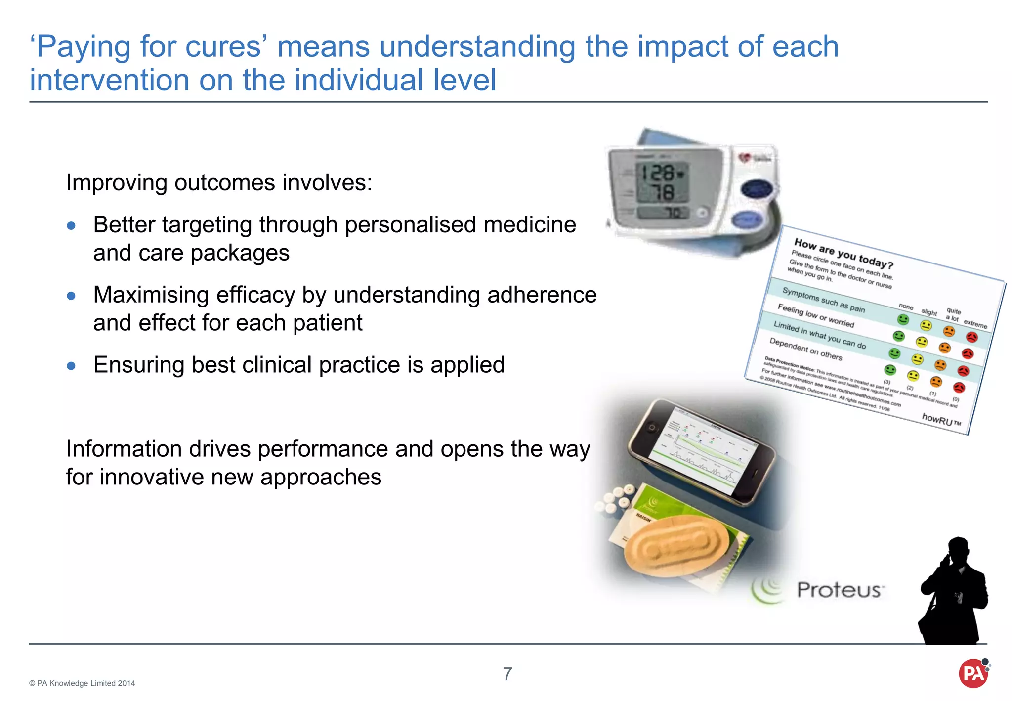 © PA Knowledge Limited 2014
7
‘Paying for cures’ means understanding the impact of each
intervention on the individual level
Improving outcomes involves:
 Better targeting through personalised medicine
and care packages
 Maximising efficacy by understanding adherence
and effect for each patient
 Ensuring best clinical practice is applied
Information drives performance and opens the way
for innovative new approaches
 