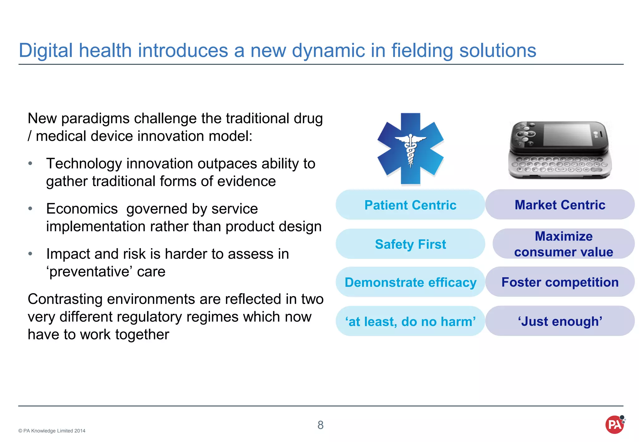 © PA Knowledge Limited 2014
8
Digital health introduces a new dynamic in fielding solutions
New paradigms challenge the traditional drug
/ medical device innovation model:
• Technology innovation outpaces ability to
gather traditional forms of evidence
• Economics governed by service
implementation rather than product design
• Impact and risk is harder to assess in
‘preventative’ care
Contrasting environments are reflected in two
very different regulatory regimes which now
have to work together
Patient Centric
Safety First
Demonstrate efficacy
‘at least, do no harm’
Market Centric
Maximize
consumer value
Foster competition
‘Just enough’
 