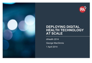 © PA Knowledge Limited 2014
1
DEPLOYING DIGITAL
HEALTH TECHNOLOGY
AT SCALE
dHealth 2014
George MacGinnis
1 April 2014
 