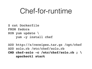 Chef-for-runtime
$ cat Dockerfile 
FROM fedora 
RUN yum update  
yum -y install chef 
ADD http://x/receipes.tar.gz /opt/chef"
ADD solo.rb /etc/chef/solo.rb"
CMD chef-solo -c /etc/chef/solo.rb ; !
apachectl start
 