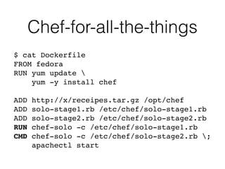 Chef-for-all-the-things
$ cat Dockerfile 
FROM fedora 
RUN yum update  
yum -y install chef 
 
ADD http://x/receipes.tar.gz /opt/chef"
ADD solo-stage1.rb /etc/chef/solo-stage1.rb"
ADD solo-stage2.rb /etc/chef/solo-stage2.rb"
RUN chef-solo -c /etc/chef/solo-stage1.rb"
CMD chef-solo -c /etc/chef/solo-stage2.rb ;"
apachectl start
 