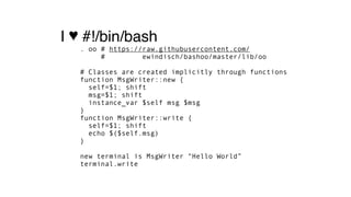I ♥ #!/bin/bash
. oo # https://raw.githubusercontent.com/ 
# ewindisch/bashoo/master/lib/oo 
 
# Classes are created implicitly through functions 
function MsgWriter::new { 
self=$1; shift 
msg=$1; shift 
instance_var $self msg $msg  
} 
function MsgWriter::write { 
self=$1; shift 
echo $($self.msg) 
} 
 
new terminal is MsgWriter “Hello World” 
terminal.write
 