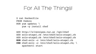 For All The Things!
$ cat Dockerfile 
FROM fedora 
RUN yum update;  
yum -y install chef 
 
ADD http://x/receipes.tar.gz /opt/chef"
ADD solo-stage1.rb /etc/chef/solo-stage1.rb"
ADD solo-stage2.rb /etc/chef/solo-stage2.rb"
RUN chef-solo -c /etc/chef/solo-stage1.rb"
CMD chef-solo -c /etc/chef/solo-stage2.rb; "
apachectl start
 