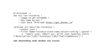 #!/bin/bash -x
aws ec2 run-instances 
--image-id ami-e55a648c 
--key-name my-key 
--user-data "#include https://get.docker.io”
 
ip=$(aws ec2 describe-instances 
--output json 
--filter Name=instance-state-name,Values=running | python 
-c 'import json; import sys; print json.load(sys.stdin)
[“Reservations”][0]["Instances"][0]["PublicIpAddress"]')
 
ssh ubuntu@$ip sudo docker run cirros
 