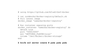 # using https://github.com/bflad/chef-docker
 
$ cat cookbooks/docker-registry/default.rb 
# Pull latest image
docker_image 'samalba/docker-registry'
!
# Run container exposing ports
docker_container 'samalba/docker-registry' do
detach true
port '5000:5000'
env 'SETTINGS_FLAVOR=local'
volume '/mnt/docker:/docker-storage'
end 
 
$ knife ec2 server create # yada yada yada
 