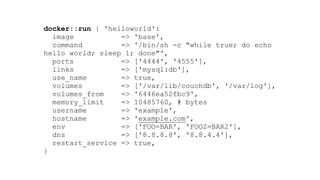 docker::run { 'helloworld': 
image => 'base', 
command => '/bin/sh -c "while true; do echo
hello world; sleep 1; done"', 
ports => ['4444', '4555'], 
links => ['mysql:db'], 
use_name => true, 
volumes => ['/var/lib/couchdb', '/var/log'], 
volumes_from => '6446ea52fbc9', 
memory_limit => 10485760, # bytes  
username => 'example', 
hostname => 'example.com', 
env => ['FOO=BAR', 'FOO2=BAR2'], 
dns => ['8.8.8.8', '8.8.4.4'], 
restart_service => true, 
}
 