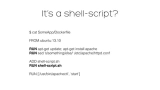 It’s a shell-script?
$ cat SomeApp/Dockerﬁle 
 
FROM ubuntu:13.10 
 
RUN apt-get update; apt-get install apache 
RUN sed ’s/something/else/‘ /etc/apache/httpd.conf 
 
ADD shell-script.sh 
RUN shell-script.sh 
 
RUN [‘/usr/bin/apachectl’, ‘start’]
 