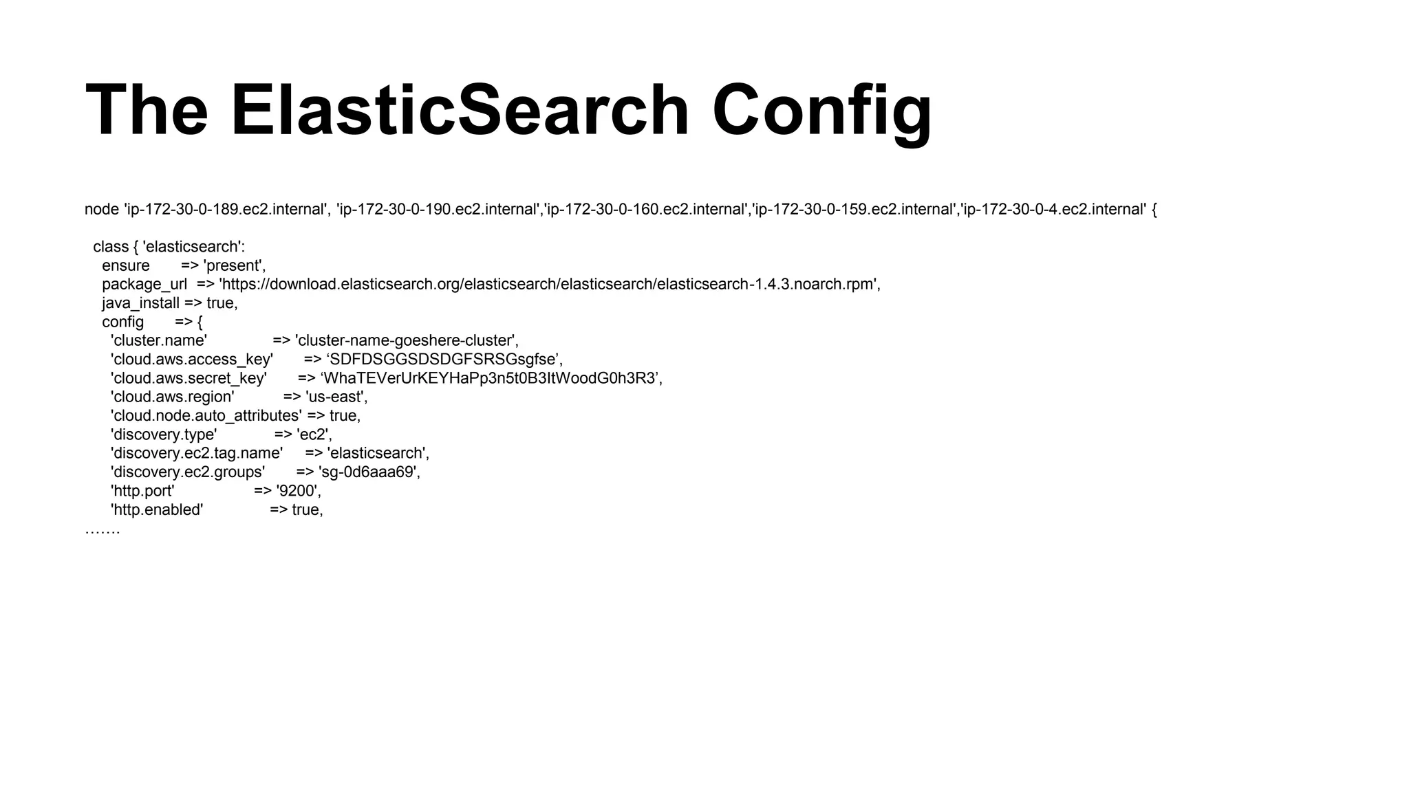 The ElasticSearch Config
node 'ip-172-30-0-189.ec2.internal', 'ip-172-30-0-190.ec2.internal','ip-172-30-0-160.ec2.internal','ip-172-30-0-159.ec2.internal','ip-172-30-0-4.ec2.internal' {
class { 'elasticsearch':
ensure => 'present',
package_url => 'https://download.elasticsearch.org/elasticsearch/elasticsearch/elasticsearch-1.4.3.noarch.rpm',
java_install => true,
config => {
'cluster.name' => 'cluster-name-goeshere-cluster',
'cloud.aws.access_key' => ‘SDFDSGGSDSDGFSRSGsgfse’,
'cloud.aws.secret_key' => ‘WhaTEVerUrKEYHaPp3n5t0B3ItWoodG0h3R3’,
'cloud.aws.region' => 'us-east',
'cloud.node.auto_attributes' => true,
'discovery.type' => 'ec2',
'discovery.ec2.tag.name' => 'elasticsearch',
'discovery.ec2.groups' => 'sg-0d6aaa69',
'http.port' => '9200',
'http.enabled' => true,
…….
 