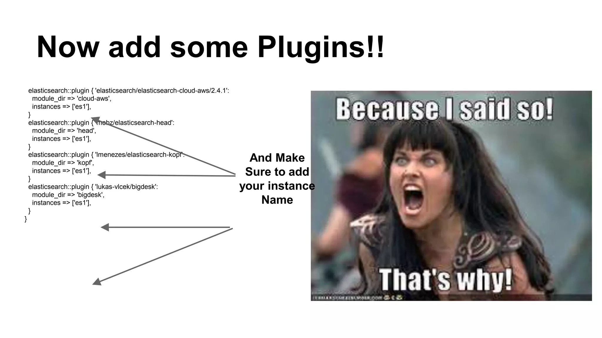 Now add some Plugins!!
elasticsearch::plugin { 'elasticsearch/elasticsearch-cloud-aws/2.4.1':
module_dir => 'cloud-aws',
instances => ['es1'],
}
elasticsearch::plugin { 'mobz/elasticsearch-head':
module_dir => 'head',
instances => ['es1'],
}
elasticsearch::plugin { 'lmenezes/elasticsearch-kopf':
module_dir => 'kopf',
instances => ['es1'],
}
elasticsearch::plugin { 'lukas-vlcek/bigdesk':
module_dir => 'bigdesk',
instances => ['es1'],
}
}
And Make
Sure to add
your instance
Name
 