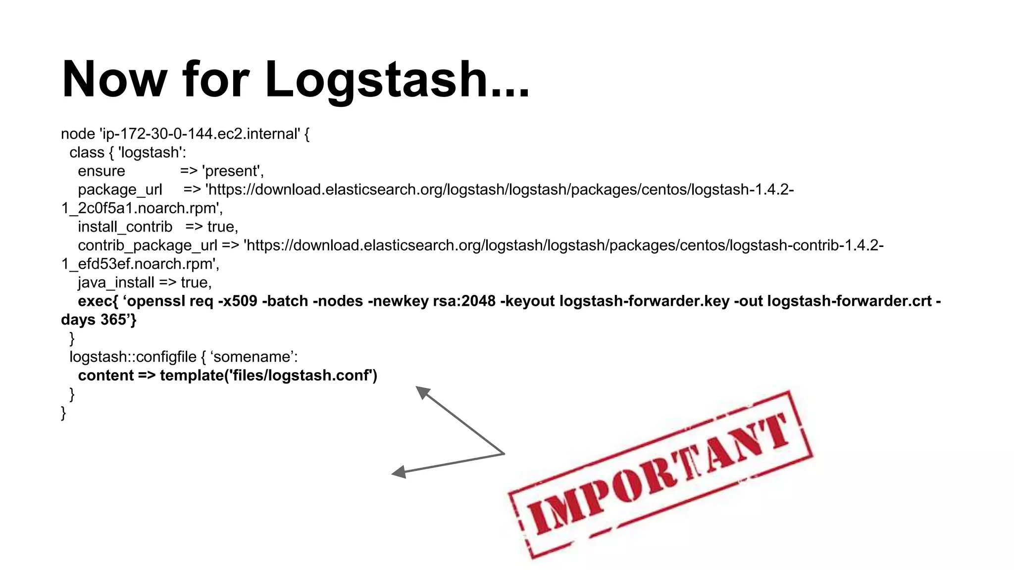 Now for Logstash...
node 'ip-172-30-0-144.ec2.internal' {
class { 'logstash':
ensure => 'present',
package_url => 'https://download.elasticsearch.org/logstash/logstash/packages/centos/logstash-1.4.2-
1_2c0f5a1.noarch.rpm',
install_contrib => true,
contrib_package_url => 'https://download.elasticsearch.org/logstash/logstash/packages/centos/logstash-contrib-1.4.2-
1_efd53ef.noarch.rpm',
java_install => true,
exec{ ‘openssl req -x509 -batch -nodes -newkey rsa:2048 -keyout logstash-forwarder.key -out logstash-forwarder.crt -
days 365’}
}
logstash::configfile { ‘somename’:
content => template('files/logstash.conf')
}
}
 