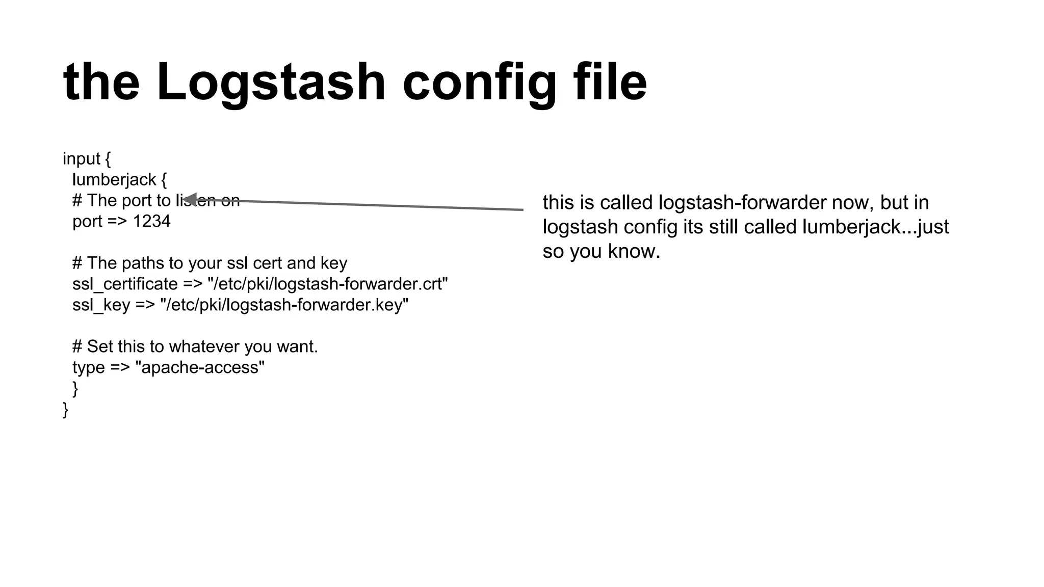 the Logstash config file
input {
lumberjack {
# The port to listen on
port => 1234
# The paths to your ssl cert and key
ssl_certificate => "/etc/pki/logstash-forwarder.crt"
ssl_key => "/etc/pki/logstash-forwarder.key"
# Set this to whatever you want.
type => "apache-access"
}
}
this is called logstash-forwarder now, but in
logstash config its still called lumberjack...just
so you know.
 